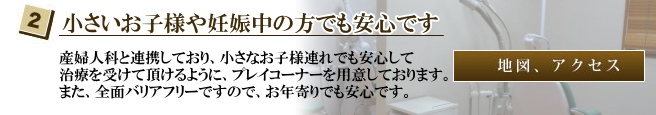 産婦人科と連携しており、小さなお子様連れでも安心して治療を受けて頂けるように、プレイコーナーを用意しております。また、全面バリアフリーですので、お年寄りでも安心です。